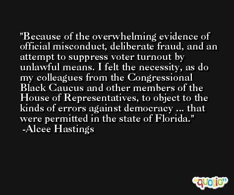 Because of the overwhelming evidence of official misconduct, deliberate fraud, and an attempt to suppress voter turnout by unlawful means. I felt the necessity, as do my colleagues from the Congressional Black Caucus and other members of the House of Representatives, to object to the kinds of errors against democracy ... that were permitted in the state of Florida. -Alcee Hastings