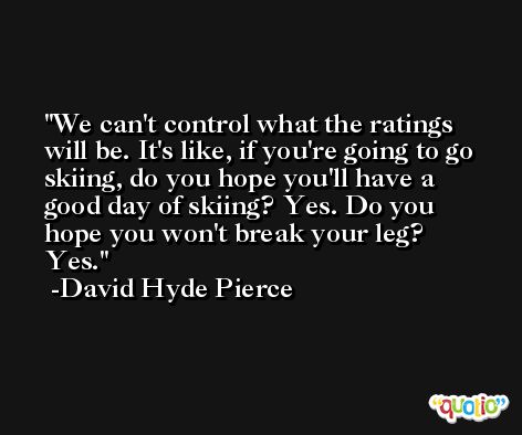 We can't control what the ratings will be. It's like, if you're going to go skiing, do you hope you'll have a good day of skiing? Yes. Do you hope you won't break your leg? Yes. -David Hyde Pierce