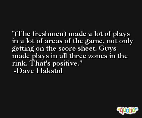 (The freshmen) made a lot of plays in a lot of areas of the game, not only getting on the score sheet. Guys made plays in all three zones in the rink. That's positive. -Dave Hakstol
