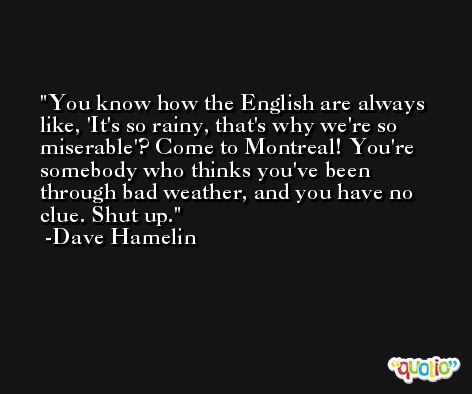 You know how the English are always like, 'It's so rainy, that's why we're so miserable'? Come to Montreal! You're somebody who thinks you've been through bad weather, and you have no clue. Shut up. -Dave Hamelin