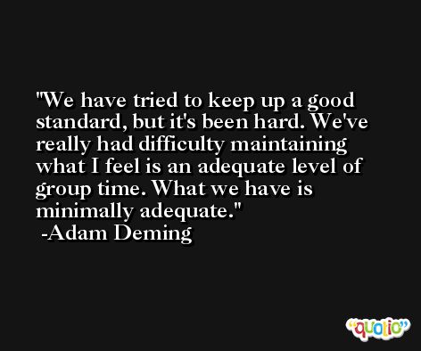 We have tried to keep up a good standard, but it's been hard. We've really had difficulty maintaining what I feel is an adequate level of group time. What we have is minimally adequate. -Adam Deming