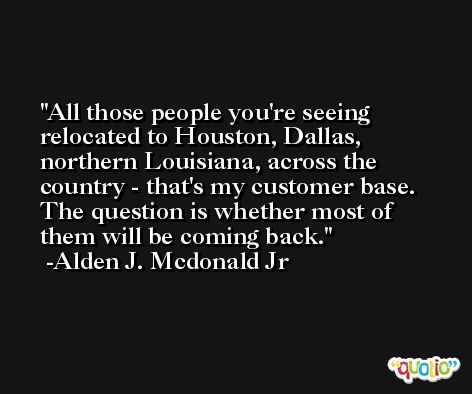 All those people you're seeing relocated to Houston, Dallas, northern Louisiana, across the country - that's my customer base. The question is whether most of them will be coming back. -Alden J. Mcdonald Jr