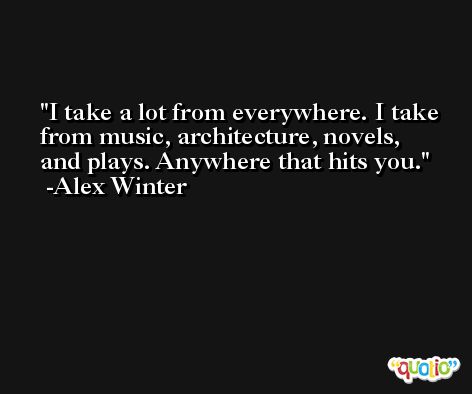 I take a lot from everywhere. I take from music, architecture, novels, and plays. Anywhere that hits you. -Alex Winter