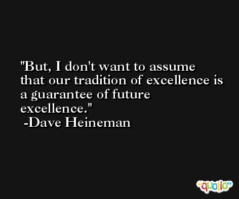 But, I don't want to assume that our tradition of excellence is a guarantee of future excellence. -Dave Heineman