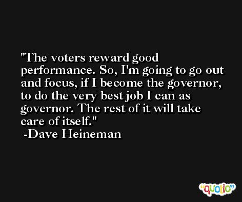 The voters reward good performance. So, I'm going to go out and focus, if I become the governor, to do the very best job I can as governor. The rest of it will take care of itself. -Dave Heineman