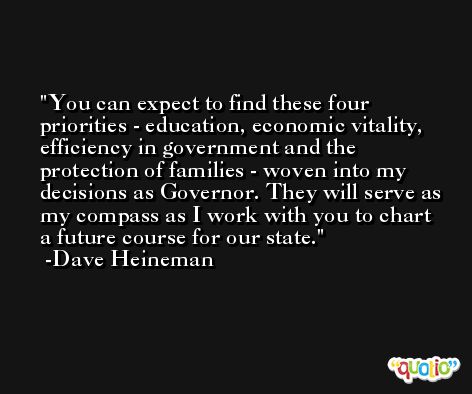 You can expect to find these four priorities - education, economic vitality, efficiency in government and the protection of families - woven into my decisions as Governor. They will serve as my compass as I work with you to chart a future course for our state. -Dave Heineman