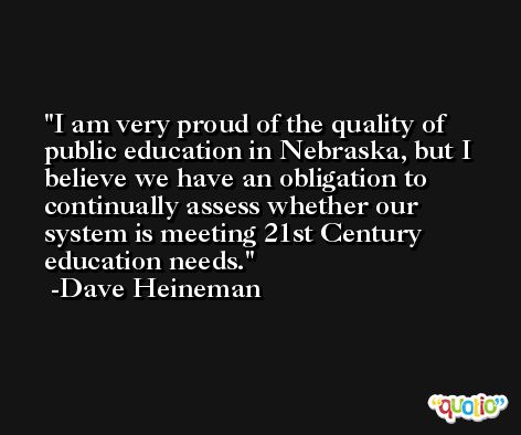 I am very proud of the quality of public education in Nebraska, but I believe we have an obligation to continually assess whether our system is meeting 21st Century education needs. -Dave Heineman