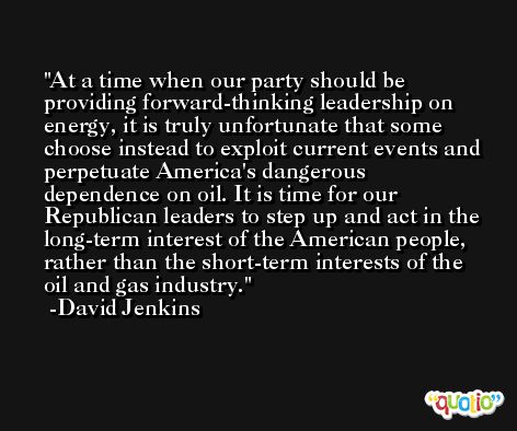 At a time when our party should be providing forward-thinking leadership on energy, it is truly unfortunate that some choose instead to exploit current events and perpetuate America's dangerous dependence on oil. It is time for our Republican leaders to step up and act in the long-term interest of the American people, rather than the short-term interests of the oil and gas industry. -David Jenkins