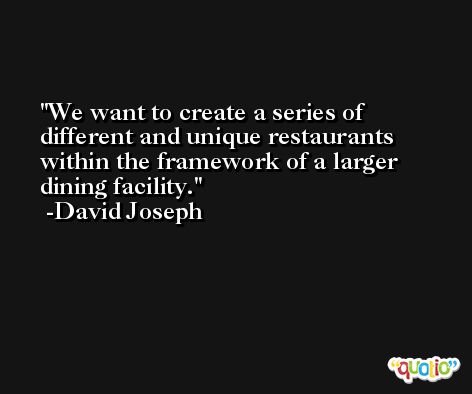 We want to create a series of different and unique restaurants within the framework of a larger dining facility. -David Joseph