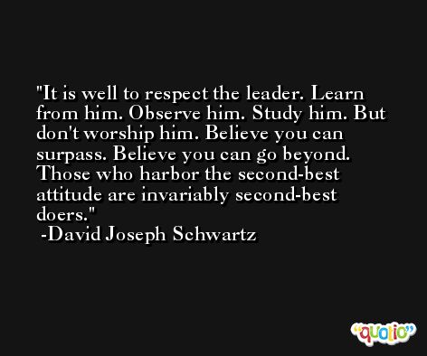 It is well to respect the leader. Learn from him. Observe him. Study him. But don't worship him. Believe you can surpass. Believe you can go beyond. Those who harbor the second-best attitude are invariably second-best doers. -David Joseph Schwartz