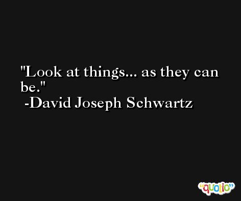 Look at things... as they can be. -David Joseph Schwartz
