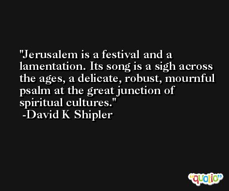 Jerusalem is a festival and a lamentation. Its song is a sigh across the ages, a delicate, robust, mournful psalm at the great junction of spiritual cultures. -David K Shipler