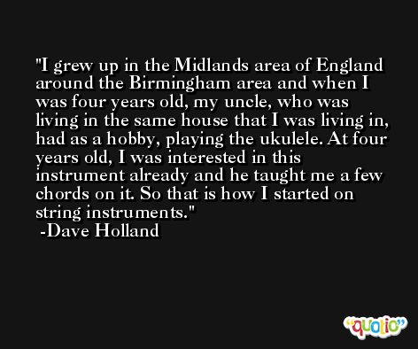 I grew up in the Midlands area of England around the Birmingham area and when I was four years old, my uncle, who was living in the same house that I was living in, had as a hobby, playing the ukulele. At four years old, I was interested in this instrument already and he taught me a few chords on it. So that is how I started on string instruments. -Dave Holland