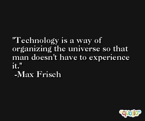 Technology is a way of organizing the universe so that man doesn't have to experience it. -Max Frisch