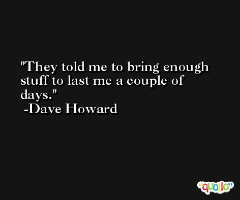They told me to bring enough stuff to last me a couple of days. -Dave Howard