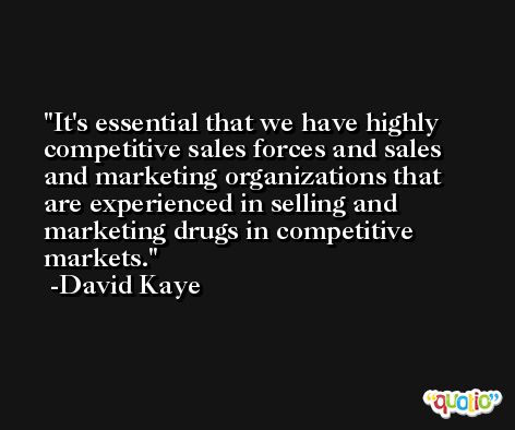It's essential that we have highly competitive sales forces and sales and marketing organizations that are experienced in selling and marketing drugs in competitive markets. -David Kaye