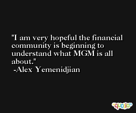 I am very hopeful the financial community is beginning to understand what MGM is all about. -Alex Yemenidjian