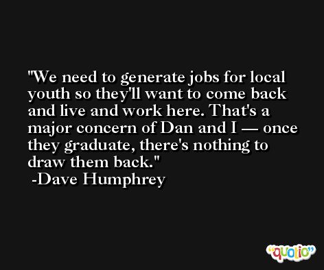We need to generate jobs for local youth so they'll want to come back and live and work here. That's a major concern of Dan and I — once they graduate, there's nothing to draw them back. -Dave Humphrey