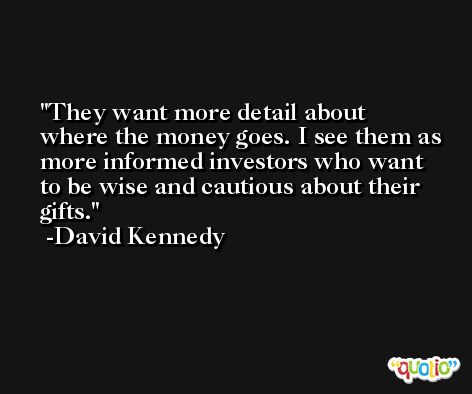 They want more detail about where the money goes. I see them as more informed investors who want to be wise and cautious about their gifts. -David Kennedy