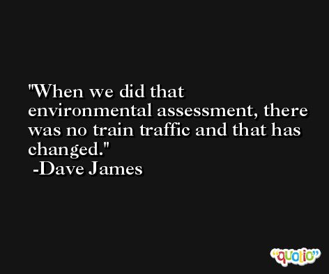 When we did that environmental assessment, there was no train traffic and that has changed. -Dave James