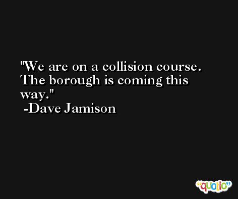 We are on a collision course. The borough is coming this way. -Dave Jamison