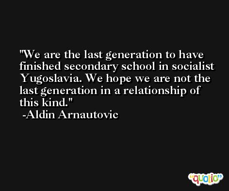 We are the last generation to have finished secondary school in socialist Yugoslavia. We hope we are not the last generation in a relationship of this kind. -Aldin Arnautovic