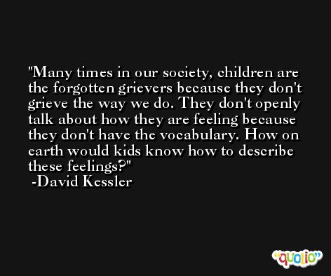 Many times in our society, children are the forgotten grievers because they don't grieve the way we do. They don't openly talk about how they are feeling because they don't have the vocabulary. How on earth would kids know how to describe these feelings? -David Kessler