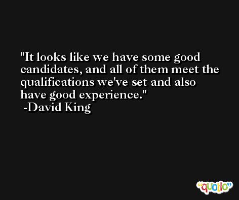 It looks like we have some good candidates, and all of them meet the qualifications we've set and also have good experience. -David King