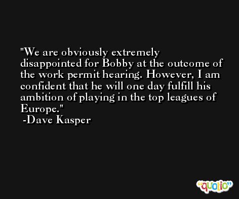 We are obviously extremely disappointed for Bobby at the outcome of the work permit hearing. However, I am confident that he will one day fulfill his ambition of playing in the top leagues of Europe. -Dave Kasper