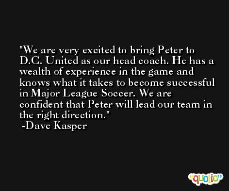 We are very excited to bring Peter to D.C. United as our head coach. He has a wealth of experience in the game and knows what it takes to become successful in Major League Soccer. We are confident that Peter will lead our team in the right direction. -Dave Kasper