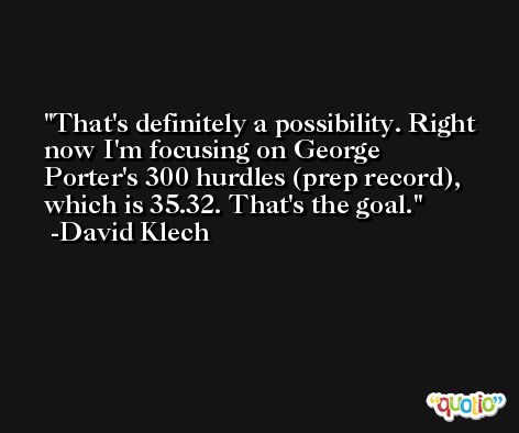 That's definitely a possibility. Right now I'm focusing on George Porter's 300 hurdles (prep record), which is 35.32. That's the goal. -David Klech