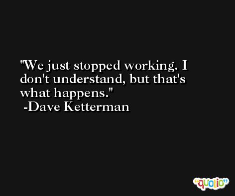 We just stopped working. I don't understand, but that's what happens. -Dave Ketterman