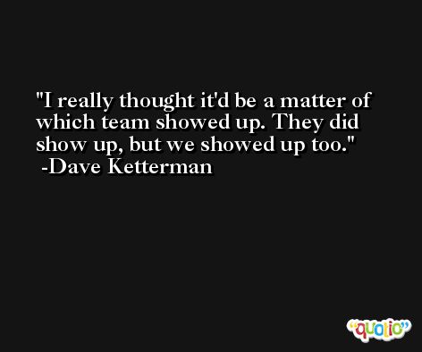 I really thought it'd be a matter of which team showed up. They did show up, but we showed up too. -Dave Ketterman