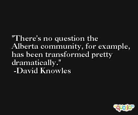 There's no question the Alberta community, for example, has been transformed pretty dramatically. -David Knowles