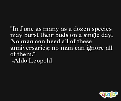 In June as many as a dozen species may burst their buds on a single day. No man can heed all of these anniversaries; no man can ignore all of them. -Aldo Leopold