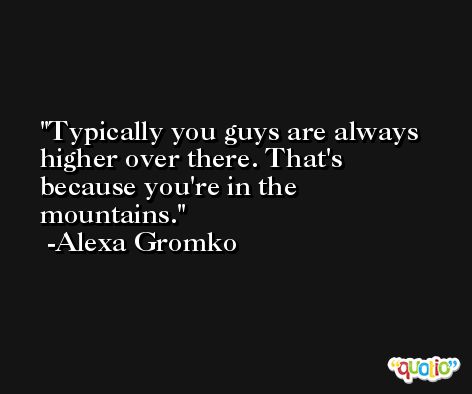 Typically you guys are always higher over there. That's because you're in the mountains. -Alexa Gromko