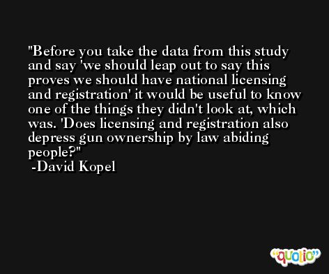 Before you take the data from this study and say 'we should leap out to say this proves we should have national licensing and registration' it would be useful to know one of the things they didn't look at, which was. 'Does licensing and registration also depress gun ownership by law abiding people? -David Kopel