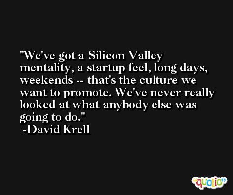 We've got a Silicon Valley mentality, a startup feel, long days, weekends -- that's the culture we want to promote. We've never really looked at what anybody else was going to do. -David Krell