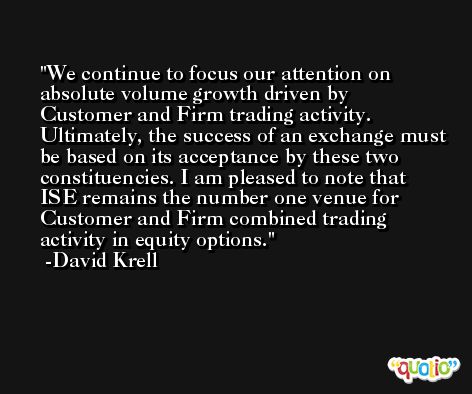 We continue to focus our attention on absolute volume growth driven by Customer and Firm trading activity. Ultimately, the success of an exchange must be based on its acceptance by these two constituencies. I am pleased to note that ISE remains the number one venue for Customer and Firm combined trading activity in equity options. -David Krell