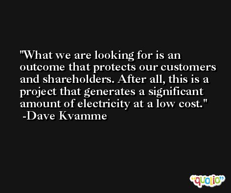 What we are looking for is an outcome that protects our customers and shareholders. After all, this is a project that generates a significant amount of electricity at a low cost. -Dave Kvamme