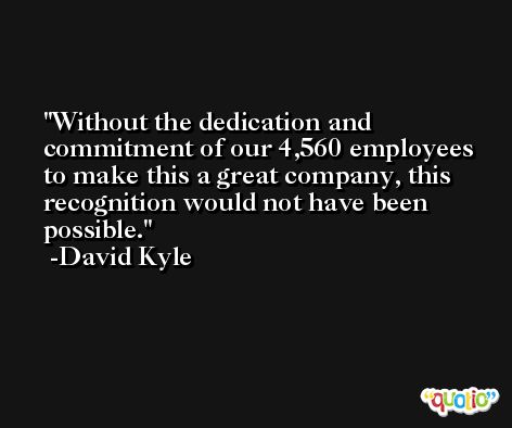 Without the dedication and commitment of our 4,560 employees to make this a great company, this recognition would not have been possible. -David Kyle