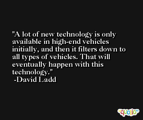 A lot of new technology is only available in high-end vehicles initially, and then it filters down to all types of vehicles. That will eventually happen with this technology. -David Ladd