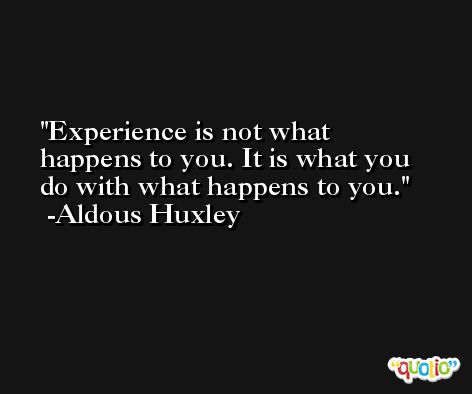 Experience is not what happens to you. It is what you do with what happens to you. -Aldous Huxley
