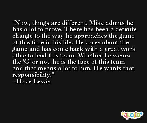 Now, things are different. Mike admits he has a lot to prove. There has been a definite change to the way he approaches the game at this time in his life. He cares about the game and has come back with a great work ethic to lead this team. Whether he wears the 'C' or not, he is the face of this team and that means a lot to him. He wants that responsibility. -Dave Lewis