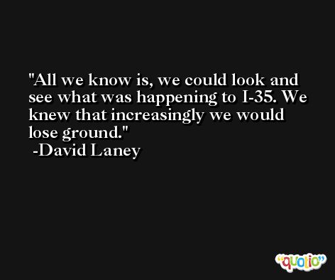 All we know is, we could look and see what was happening to I-35. We knew that increasingly we would lose ground. -David Laney