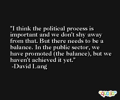 I think the political process is important and we don't shy away from that. But there needs to be a balance. In the public sector, we have promoted (the balance), but we haven't achieved it yet. -David Lang