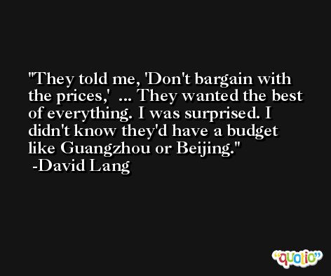 They told me, 'Don't bargain with the prices,'  ... They wanted the best of everything. I was surprised. I didn't know they'd have a budget like Guangzhou or Beijing. -David Lang