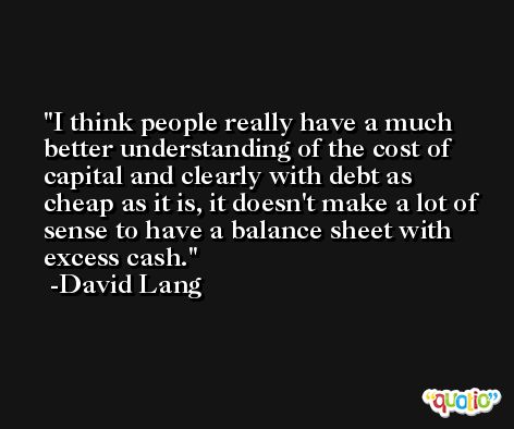 I think people really have a much better understanding of the cost of capital and clearly with debt as cheap as it is, it doesn't make a lot of sense to have a balance sheet with excess cash. -David Lang