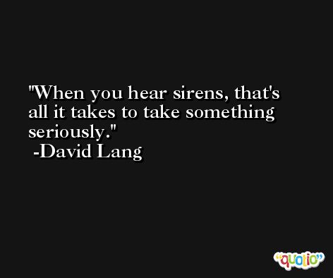 When you hear sirens, that's all it takes to take something seriously. -David Lang