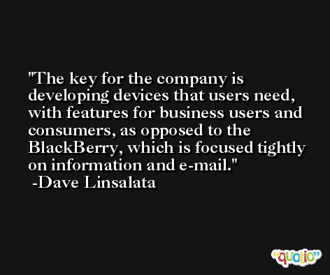 The key for the company is developing devices that users need, with features for business users and consumers, as opposed to the BlackBerry, which is focused tightly on information and e-mail. -Dave Linsalata